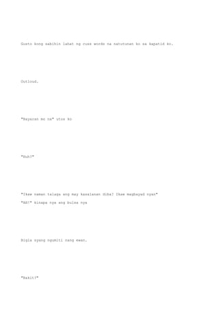 Gusto kong sabihin lahat ng cuss words na natutunan ko sa kapatid ko.
Outloud.
"Bayaran mo na" utos ko
"Huh?"
"Ikaw naman talaga ang may kasalanan diba? Ikaw magbayad nyan"
"AH!" kinapa nya ang bulsa nya
Bigla syang ngumiti nang ewan.
"Bakit?"
 