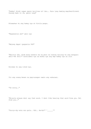 "Hubby! Hindi naman ganon ka-close no! Ano.. Para lang kaming mag-bestfriend.
Parang kami ni JG, ganon lang"
Hinawakan ko ang kamay nya at hinila paupo.
"Nagseselos ako" amin nya
"Walang dapat ipagselos TOP"
"Naiinis ako. Alam kong nandito ka na pero sa tuwing naiisip ko ang nangyari
dati--Ah shit!" naihilamos nya sa mukha nya ang mga kamay nya sa inis
Hinimas ko ang likod nya.
Ito ang unang beses na pag-uusapan namin ang nakaraan.
"Im sorry.."
"Miracle please dont say that word. I dont like hearing that word from you. Not
from you.."
"Sorry--Ay este ano pala.. Uhh.. He-he!" ^______^"
 