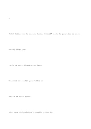 5
"Kahit kailan wala ka talagang kwenta! Bwiset!" kinuha ko yung libro at umalis
Nyetang panget yon!
Pumila na ako at binayaran ang libro.
Nakasunod parin sakin yung stalker ko.
Bumalik na ako sa school.
Lahat nang nakakasalubong ko umaalis sa daan ko.
 