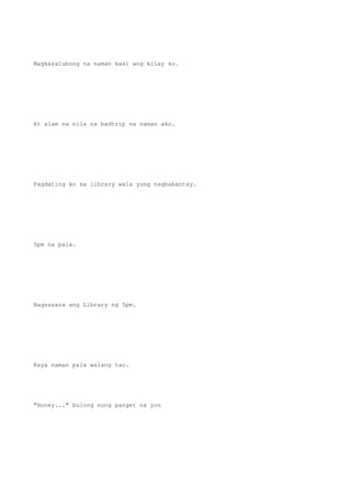 Magkasalubong na naman kasi ang kilay ko.
At alam na nila na badtrip na naman ako.
Pagdating ko sa library wala yung nagbabantay.
5pm na pala.
Nagsasara ang Library ng 5pm.
Kaya naman pala walang tao.
"Honey..." bulong nung panget na yon
 