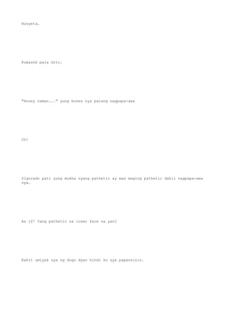 Hunyeta.
Pumasok pala dito.
"Honey naman..." yung boses nya parang nagpapa-awa
Ch!
Sigurado pati yung mukha nyang pathetic ay mas maging pathetic dahil nagpapa-awa
sya.
As if! Yang pathetic na loser face na yan?
Kahit umiyak sya ng dugo dyan hindi ko sya papansinin.
 