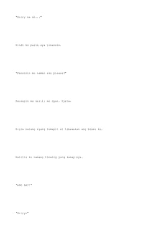 "Sorry na oh..."
Hindi ko parin sya pinansin.
"Pansinin mo naman ako please?"
Kausapin mo sarili mo dyan. Nyeta.
Bigla nalang syang lumapit at hinawakan ang braso ko.
Mabilis ko namang tinabig yung kamay nya.
"ANO BA?!"
"Sorry-"
 