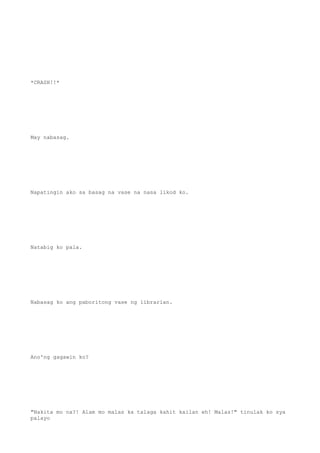 *CRASH!!*
May nabasag.
Napatingin ako sa basag na vase na nasa likod ko.
Natabig ko pala.
Nabasag ko ang paboritong vase ng librarian.
Ano'ng gagawin ko?
"Nakita mo na?! Alam mo malas ka talaga kahit kailan eh! Malas!" tinulak ko sya
palayo
 