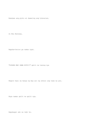 Bumukas ang pinto at dumating ang Librarian.
Si Mrs Montesa.
Napaka-terror pa naman nyan.
"SINONG MAY GAWA NITO?!" galit na tanong nya
Regalo kasi sa kanya ng may ari ng school ang vase na yon.
Kaya naman galit na galit sya.
Napakagat ako sa labi ko.
 