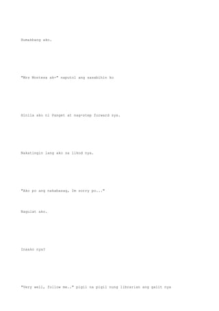 Humakbang ako.
"Mrs Montesa ak-" naputol ang sasabihin ko
Hinila ako ni Panget at nag-step forward sya.
Nakatingin lang ako sa likod nya.
"Ako po ang nakabasag, Im sorry po..."
Nagulat ako.
Inaako nya?
"Very well, follow me.." pigil na pigil nung librarian ang galit nya
 