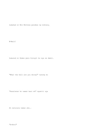 Lumakad si Mrs Montesa palabas ng Library.
W-Wait!
Sumunod si Romeo pero hinigit ko sya sa damit.
"What the hell are you doing?" tanong ko
"Kasalanan ko naman kasi eh" ngumiti sya
At natulala naman ako..
"A-Ano?"
 