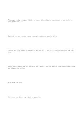 "Audrey, sorry talaga.. Hindi ko naman sinasadya na mapahamak ka eh gusto ko
lang naman na..."
Tumigil sya at yumuko tapos tumingin sakin at yumuko ulit.
"Gusto ko lang naman na mapansin mo ako eh... Sorry..." halos pabulong na sabi
nya
Tapos nun tumakbo na sya palabas ng library, naiwan ako sa loob nang nakatingin
sa kakasarang pinto.
*LUB.DUB.LUB.DUB*
Bakit... ang lakas ng tibok ng puso ko.
 