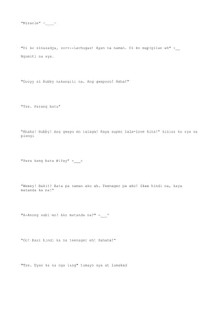 "Miracle" -____-
"Di ko sinasadya, sorr--Lechugas! Ayan na naman. Di ko mapigilan eh" >__
Ngumiti na sya.
"Oooyy si Hubby nakangiti na. Ang gwapooo! Haha!"
"Tss. Parang bata"
"Ahaha! Hubby! Ang gwapo mo talaga! Kaya super lala-love kita!" kiniss ko sya sa
pisngi
"Para kang bata Wifey" -___-
"Weeey! Bakit? Bata pa naman ako ah. Teenager pa ako! Ikaw hindi na, kaya
matanda ka na!"
"A-Anong sabi mo? Ako matanda na?" -___^
"Oo! Kasi hindi ka na teenager eh! Hahaha!"
"Tss. Dyan ka na nga lang" tumayo sya at lumakad
 