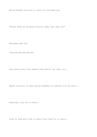 Muling bumukas ang pinto at nakita ko ang mukha nya.
"Honey! Pwede mo ba akong hintayin? Sabay tayo umuwi ha?"
Nag-puppy eyes sya.
*LUB.DUB.LUB.DUB.LUB.DUB*
Kung kanina gusto kong magmura nang gamitin nya sakin yon...
Ngayon yung puso ko naman parang nagwawala sa sobrang bilis ng tibok...
Nakatingin lang ako sa kanya...
Hindi ko alam pero hindi ko maalis ang tingin ko sa kanya...
 