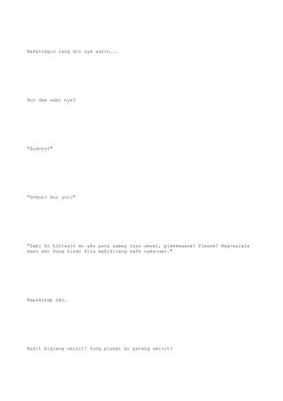 Nakatingin lang din sya sakin...
Ano daw sabi nya?
"Audrey?"
"H-Huh? Ano yon?"
"Sabi ko hintayin mo ako para sabay tayo umuwi, pleeeeaase? Please? Mag-aalala
kasi ako kung hindi kita makikitang safe naka-uwi."
Napakurap ako.
Bakit biglang uminit? Yung pisngi ko parang uminit?
 