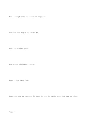 "Ah... okay" wala sa sarili na sagot ko
Nanibago ako bigla sa sinabi ko.
Bakit ko sinabi yon?!
Ano ba ang nangyayari sakin?
Ngumiti sya nang todo.
Nawala na sya sa paningin ko pero narinig ko parin ang sigaw nya sa labas.
"YES!!"
 