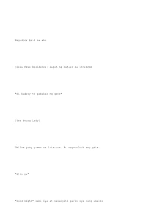Nag-door bell na ako
[Dela Cruz Residence] sagot ng butler sa intercom
"Si Audrey to pabukas ng gate"
[Yes Young Lady]
Umilaw yung green sa intercom. At nag-unlock ang gate.
"Alis na"
"Good night" sabi nya at nakangiti parin sya nung umalis
 