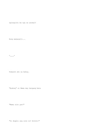 Ipinaglihi ba sya sa asukal?
Kung makangiti...
=____=
Pumasok ako sa bahay.
"Audrey" si Mama may kargang bata
"Mama sino yan?"
"Si Angelo ang cute no? Hihihi!"
 