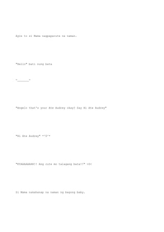Ayos to si Mama nagpapacute na naman.
"Hello" bati nung bata
-_______-
"Angelo that's your Ate Audrey okay? Say Hi Ate Audrey"
"Hi Ate Audrey" *^0^*
"KYAAAAAAHH!! Ang cute mo talagang bata!!" >0<
Si Mama nakahanap na naman ng bagong baby.
 
