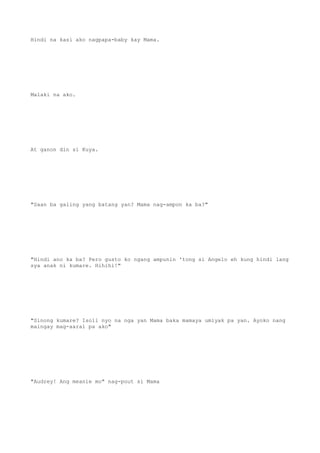 Hindi na kasi ako nagpapa-baby kay Mama.
Malaki na ako.
At ganon din si Kuya.
"Saan ba galing yang batang yan? Mama nag-ampon ka ba?"
"Hindi ano ka ba? Pero gusto ko ngang ampunin 'tong si Angelo eh kung hindi lang
sya anak ni kumare. Hihihi!"
"Sinong kumare? Isoli nyo na nga yan Mama baka mamaya umiyak pa yan. Ayoko nang
maingay mag-aaral pa ako"
"Audrey! Ang meanie mo" nag-pout si Mama
 