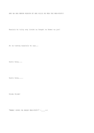 ANO BA ANG MERON NGAYON AT ANG HILIG NG MGA TAO MAG-POUT?!
Naalala ko tuloy ang lintek na Panget na Romeo na yon!
At sa tuwing naaalala ko sya...
Gusto kong....
Gusto kong.....
Hinde Hinde!
"MAMA! HINDI KA BAGAY MAG-POUT!" -____-++
 