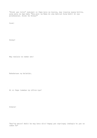 "Hindi yan totoo" sumulpot si Papa mula sa kusina, may inaalog syang bottle,
yung para sa mga baby "Ang pout ng Mama mo ang dahilan kung bakit ko sya
pinakasalan. Hindi ba Honey?"
Yuck!
Honey?
May naalala na naman ako!
Nakakataas ng balahibo.
At si Papa lumabas ng office nya?
Himala!
"Ano'ng meron? Bakit ba may bata dito? Kapag yan nag-ingay ihahagis ko yan sa
labas ha"
 