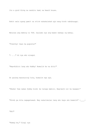 Its a good thing na nandito kami sa beach house.
Kahit wala syang gamit na stick nakakalakad sya nang hindi nabubunggo.
Matalas ang memory ni TOP. Saulado nya ang bawat bahagi ng bahay.
"Timothy! Saan ka pupunta?"
". . ." di nya ako sinagot
"Nag-bibiro lang ako Hubby! Bumalik ka na dito!"
At parang masunuring tuta, bumalik nga sya.
"Ahaha! Kaw naman Hubby hindi ka talaga mabiro. Nag-walk out ka kaagad."
"Hindi pa kita napapatawad. May nakalimutan lang ako kaya ako bumalik" -____-
"Eh?"
"Kamay mo," hingi nya
 