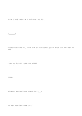Bigla silang tumahimik at tinignan lang ako.
-________-
"Angelo dont mind her, she's just jealous because you're cuter than her" sabi ni
Mama
"Ate, Ate Pretty!" sabi nung Angelo
EEEEH!!
Masyadong masayahin ang batang ito. -___-
Ang sabi nya pretty daw ako..
 