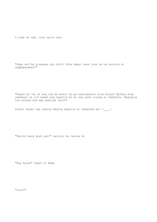 O sige na nga, cute narin sya.
"Papa ano'ng ginagawa nyo dito? Diba dapat nasa loob ka ng opisina at
nagpapayaman?"
"Pagod na 'ko at ang isa pa bakit ko pa kakalabanin sina balae? Balang araw
ikakasal na rin naman ang kapatid mo at ang anak nilang si Samantha. Magiging
isa nalang ang mga pamilya natin"
Leche! Ayoko nga sabing maging kapatid si Samantha eh! -____-
"Kanino bang anak yan?" naiinis na tanong ko
"Kay balae" sagot ni Mama
"Sino?"
 