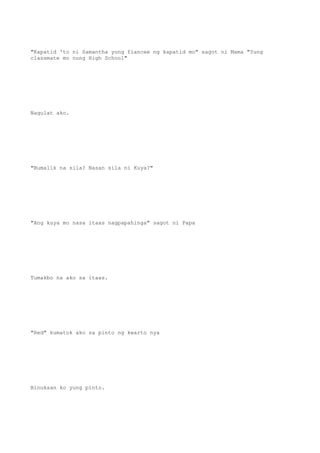 "Kapatid 'to ni Samantha yung fiancee ng kapatid mo" sagot ni Mama "Yung
classmate mo nung High School"
Nagulat ako.
"Bumalik na sila? Nasan sila ni Kuya?"
"Ang kuya mo nasa itaas nagpapahinga" sagot ni Papa
Tumakbo na ako sa itaas.
"Red" kumatok ako sa pinto ng kwarto nya
Binuksan ko yung pinto.
 