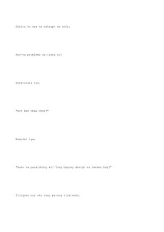 Nakita ko sya na nakaupo sa sofa.
Ano'ng problema ng isang to?
Nakatulala sya.
"HOY RED DELA CRUZ!"
Nagulat sya.
"Asan na pasalubong ko? Yung bagong design na Hermes bag?"
Tinignan nya ako nang parang tinatamad.
 