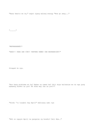 "Nasa kwarto mo na," sagot nyang walang energy "Now go away..."
=______=
*WAPAAAAAAKK!*
"ARAY!! PARA SAN YON?! TAKTENG KAMAY YAN NAPAKABIGAT!"
Sinapak ko sya.
"Ano bang problema mo ha? Babae na naman ba? Shit kuya kalimutan mo na nga yung
babaeng kuneho na yon! Eh diba may iba na yon?!"
"Hindi 'to tungkol kay April" mahinang sabi nya
"Ahh so ngayon April na pangalan ng kuneho? Dati Bea.."
 