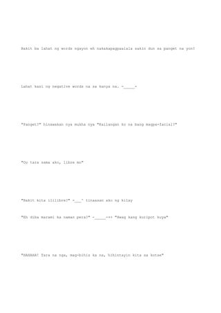 Bakit ba lahat ng words ngayon eh nakakapagpaalala sakin dun sa panget na yon?
Lahat kasi ng negative words na sa kanya na. -_____-
"Panget?" hinawakan nya mukha nya "Kailangan ko na bang magpa-facial?"
"Oo tara sama ako, libre mo"
"Bakit kita ililibre?" -___^ tinaasan ako ng kilay
"Eh diba marami ka naman pera?" -_____-++ "Hwag kang kuripot kuya"
"HAHAHA! Tara na nga, mag-bihis ka na, hihintayin kita sa kotse"
 