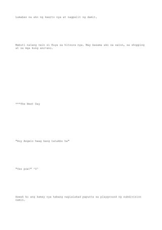 Lumabas na ako ng kwarto nya at nagpalit ng damit.
Mabuti nalang vain si Kuya sa hitsura nya. May kasama ako sa salon, sa shopping
at sa mga kung ano-ano.
***The Next Day
"Hoy Angelo hwag kang tatakbo ha"
"Yes pow!" ^0^
Hawak ko ang kamay nya habang naglalakad papunta sa playground ng subdivision
namin.
 