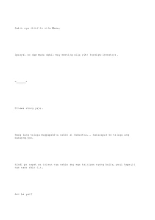 Sakin sya ibinilin nila Mama.
Ipasyal ko daw muna dahil may meeting sila with foreign investors.
=______=
Ginawa akong yaya.
Hwag lang talaga magpapakita sakin si Samantha... masasapak ko talaga ang
babaeng yon.
Hindi pa sapat na iniwan nya sakin ang mga kaibigan nyang baliw, pati kapatid
nya nasa akin din.
Ano ba yan?
 