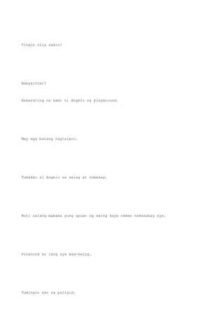 Tingin nila sakin?
Babysitter?
Nakarating na kami ni Angelo sa playground.
May mga batang naglalaro.
Tumakbo si Angelo sa swing at sumakay.
Buti nalang mababa yung upuan ng swing kaya naman nakasakay sya.
Pinanood ko lang sya mag-swing.
Tumingin ako sa paligid.
 