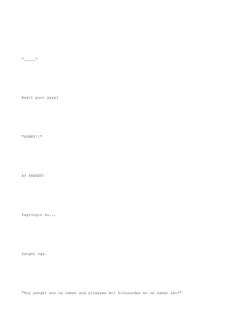 =_____=
Bakit puro yaya?
"HONEY!!"
AY PANGET!
Pagtingin ko...
Panget nga.
"Hoy panget ano na naman ang ginagawa mo? Sinusundan mo na naman ako?"
 