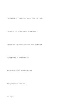 "Oo kanina pa" inabot nya sakin yung ice cream
"Ayoko ng ice cream, ayoko sa matamis."
"Ganon ba?" dalawang ice cream yung hawak nya
"UWAAAAAAAA!!! WAAAAAAAAA!!"
Narinig ko nalang na may umiiyak.
May yumapos sa binti ko.
Si Angelo.
 