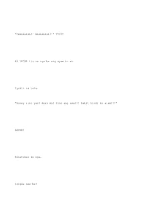 "UWAAAAAAA!! WAAAAAAAA!!" TT0TT
AY LECHE ito na nga ba ang ayaw ko eh.
Iyakin na bata.
"Honey sino yan? Anak mo? Sino ang ama?!! Bakit hindi ko alam?!!"
LECHE!
Binatukan ko nga.
Isigaw daw ba?
 