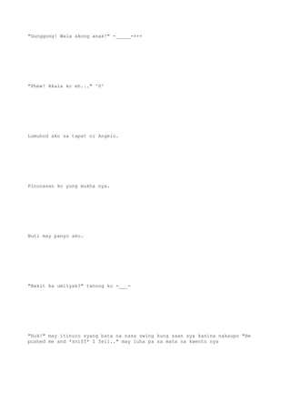 "Gunggong! Wala akong anak!" -_____-+++
"Phew! Akala ko eh..." ^0^
Lumuhod ako sa tapat ni Angelo.
Pinunasan ko yung mukha nya.
Buti may panyo ako.
"Bakit ka umiiyak?" tanong ko -___-
"Huk!" may itinuro syang bata na nasa swing kung saan sya kanina nakaupo "He
pushed me and *sniff* I fell.." may luha pa sa mata na kwento nya
 