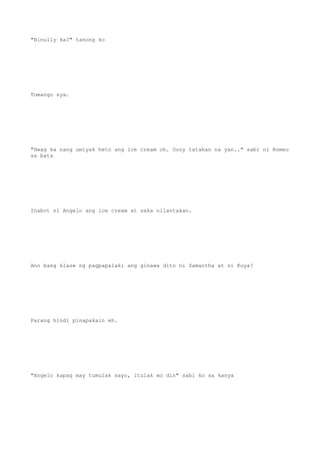 "Binully ka?" tanong ko
Tumango sya.
"Hwag ka nang umiyak heto ang ice cream oh. Oooy tatahan na yan.." sabi ni Romeo
sa bata
Inabot ni Angelo ang ice cream at saka nilantakan.
Ano bang klase ng pagpapalaki ang ginawa dito ni Samantha at ni Kuya?
Parang hindi pinapakain eh.
"Angelo kapag may tumulak sayo, itulak mo din" sabi ko sa kanya
 