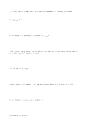Tinitigan lang nya ako gamit ang kanyang malalaki at inosenteng mata.
"But Mommy-" 0.0
"Basta hwag kang papayag na apihin ka" -___-
"Honey hindi naman yata tama na sabihin mo yan sa kanya, baka mamaya maging
bully yan paglaki" epal ni Panget
Tinulak ko sya palayo.
"Angelo makinig ka sakin, yung batang umaway sayo ganito ang gawin mo-"
"Honey hindi mo naman siguro balak na-"
"Manahimik ka dyan!"
 