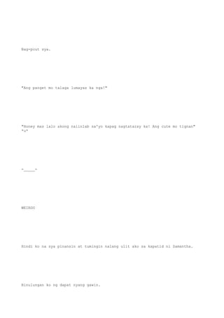 Nag-pout sya.
"Ang panget mo talaga lumayas ka nga!"
"Honey mas lalo akong naiinlab sa'yo kapag nagtataray ka! Ang cute mo tignan"
*u*
-_____-
WEIRDO
Hindi ko na sya pinansin at tumingin nalang ulit ako sa kapatid ni Samantha.
Binulungan ko ng dapat nyang gawin.
 