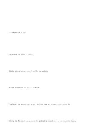 ***Samantha's POV
"Kumusta na kaya si Red?"
Bigla akong kinurot ni Timothy sa waist.
"Ow!" hinampas ko sya sa dibdib
"Malapit na akong mag-selos" bulong nya at kinagat ang tenga ko
Itong si Timothy napapansin ko palaging nakadikit sakin ngayong araw.
 