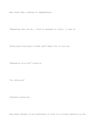 Nasa duyan kami, nakahiga at nagpapahangin.
"Napapaisip kasi ako eh... Hindi ko maiwasan na isipin..." sabi ko
"Anong gusto mong gawin? Sundan sya?" medyo flat na tono nya
"Nagseselos ka na ba?" tanong ko
"Oo, kanina pa"
Tumahimik nalang ako.
Nang medyo matagal na ang katahimikan at hindi ko na kinaya nagsalita na ako.
 