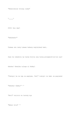 "Nakalimutan kitang isama"
=_____=
Pfft! Ano daw?
"Hahahaha!"
Tumawa ako nang tumawa habang naglalakad kami.
Saan ka nakakita ng taong hinila ang taong pinagwalk-out-an nya?
Hahaha! Kakaiba talaga si Hubby!
"Tumigil ka na nga sa pagtawa. Tsk!" tumigil na kami sa paglakad
"Hahaha! Hubby!" ^^
"Ano?" naiinis na tanong nya
"Mahal kita" ^^
 