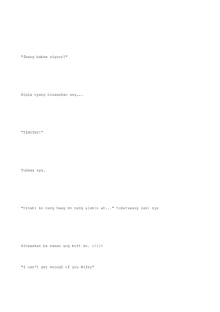 "Ibang babae siguro?"
Bigla nyang hinawakan ang...
"TIMOTHY!"
Tumawa sya.
"Sinabi ko nang hwag mo nang alamin eh..." tumatawang sabi nya
Hinawakan ba naman ang butt ko. >///<
"I can't get enough of you Wifey"
 