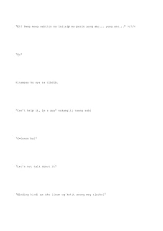 "Eh? Hwag mong sabihin na iniisip mo parin yung ano... yung ano..." >///<
"Oo"
Hinampas ko sya sa dibdib.
"Can't help it, Im a guy" nakangiti nyang sabi
"G-Ganon ba?"
"Let's not talk about it"
"Hinding hindi na ako iinom ng kahit anong may alcohol"
 