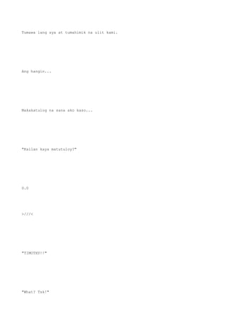 Tumawa lang sya at tumahimik na ulit kami.
Ang hangin...
Makakatulog na sana ako kaso...
"Kailan kaya matutuloy?"
0.0
>///<
"TIMOTHY!!"
"What? Tsk!"
 