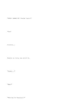 "EEEH! NAMAN EH! Change topic!"
"Tss"
Silence...
Nawala na tuloy ang antok ko.
"Hubby..."
"Mmm?"
"Mahirap ba mag-pigil?"
 