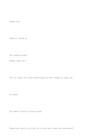 Tumawa sya.
"Bakit?" tanong ko
"My naughty wifey"
"Hubby naman eh!"
"Ano sa tingin mo? Ikaw? Nahihirapan ka ba?" tumawa na naman sya
OO naman!
"Ay ewan!" bigla ko nalang nasabi
"Hwag mong sabihin na hindi mo iniisip yon? Hindi ako maniniwala"
 