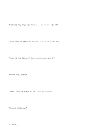 "Iniisip ko, kaya nga muntik na kitang ma-rape eh"
"Ayos lang na gawin mo yon basta pakakasalan mo ako"
"Pero di nga Timothy? Pano ka nakakapag-pigil?"
"Don't ask, Wifey"
"Eeeh! Dali na share mo na! Pano mo nagagawa?"
"Second option..."
Silence...
 