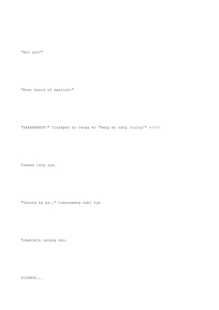 "Ano yun?"
"Ever heard of masturb-"
"AAAAAHHHCK!" tinakpan ko tenga ko "Hwag mo nang ituloy!" >///<
Tumawa lang sya.
"Tanong ka pa.." tumatawang sabi nya
Tumahimik nalang ako.
SILENCE...
 