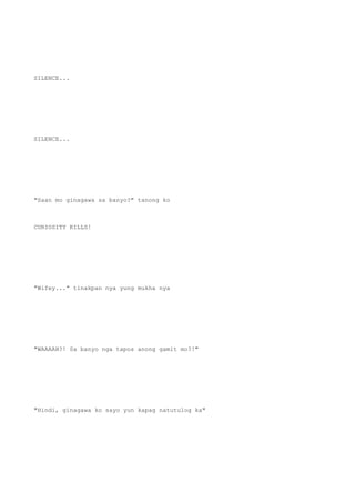 SILENCE...
SILENCE...
"Saan mo ginagawa sa banyo?" tanong ko
CURIOSITY KILLS!
"Wifey..." tinakpan nya yung mukha nya
"WAAAAH?! Sa banyo nga tapos anong gamit mo?!"
"Hindi, ginagawa ko sayo yun kapag natutulog ka"
 