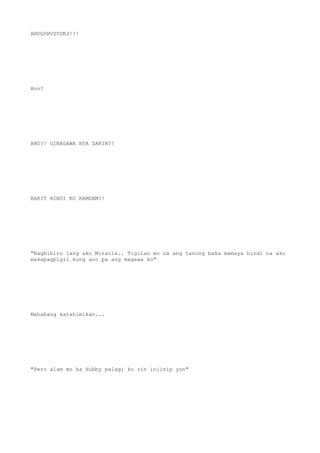 AHDGSHVSVDKJ!!!
Ano?
ANO?! GINAGAWA NYA SAKIN?!
BAKIT HINDI KO RAMDAM?!
"Nagbibiro lang ako Miracle.. Tigilan mo na ang tanong baka mamaya hindi na ako
makapagpigil kung ano pa ang magawa ko"
Mahabang katahimikan...
"Pero alam mo ba Hubby palagi ko rin iniisip yon"
 